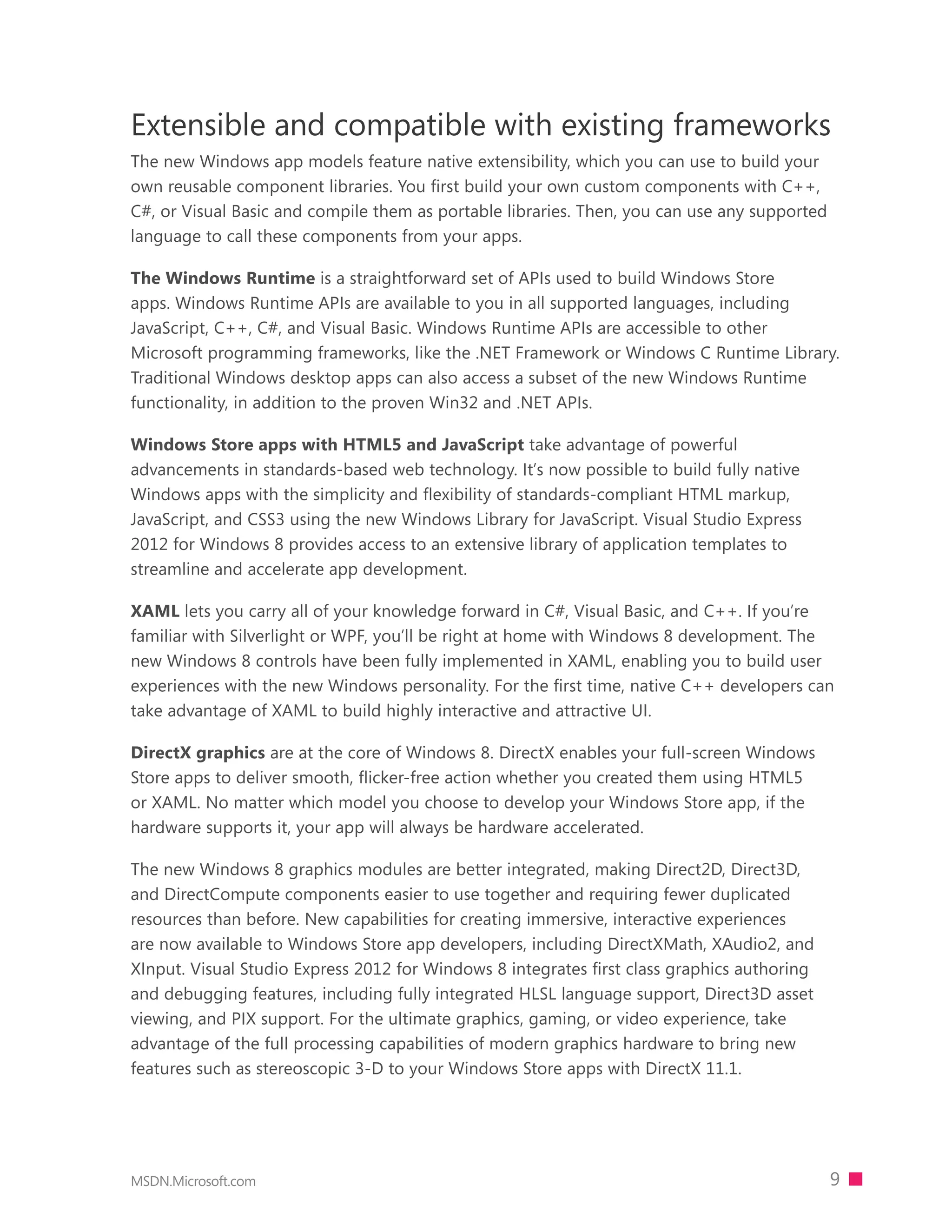 Extensible and compatible with existing frameworks
The new Windows app models feature native extensibility, which you can use to build your
own reusable component libraries. You ﬁrst build your own custom components with C++,
C#, or Visual Basic and compile them as portable libraries. Then, you can use any supported
language to call these components from your apps.

The Windows Runtime is a straightforward set of APIs used to build Windows Store
apps. Windows Runtime APIs are available to you in all supported languages, including
JavaScript, C++, C#, and Visual Basic. Windows Runtime APIs are accessible to other
Microsoft programming frameworks, like the .NET Framework or Windows C Runtime Library.
Traditional Windows desktop apps can also access a subset of the new Windows Runtime
functionality, in addition to the proven Win32 and .NET APIs.

Windows Store apps with HTML5 and JavaScript take advantage of powerful
advancements in standards-based web technology. It’s now possible to build fully native
Windows apps with the simplicity and flexibility of standards-compliant HTML markup,
JavaScript, and CSS3 using the new Windows Library for JavaScript. Visual Studio Express
2012 for Windows 8 provides access to an extensive library of application templates to
streamline and accelerate app development.

XAML lets you carry all of your knowledge forward in C#, Visual Basic, and C++. If you’re
familiar with Silverlight or WPF, you’ll be right at home with Windows 8 development. The
new Windows 8 controls have been fully implemented in XAML, enabling you to build user
experiences with the new Windows personality. For the first time, native C++ developers can
take advantage of XAML to build highly interactive and attractive UI.

DirectX graphics are at the core of Windows 8. DirectX enables your full-screen Windows
Store apps to deliver smooth, ﬂicker-free action whether you created them using HTML5
or XAML. No matter which model you choose to develop your Windows Store app, if the
hardware supports it, your app will always be hardware accelerated.

The new Windows 8 graphics modules are better integrated, making Direct2D, Direct3D,
and DirectCompute components easier to use together and requiring fewer duplicated
resources than before. New capabilities for creating immersive, interactive experiences
are now available to Windows Store app developers, including DirectXMath, XAudio2, and
XInput. Visual Studio Express 2012 for Windows 8 integrates first class graphics authoring
and debugging features, including fully integrated HLSL language support, Direct3D asset
viewing, and PIX support. For the ultimate graphics, gaming, or video experience, take
advantage of the full processing capabilities of modern graphics hardware to bring new
features such as stereoscopic 3-D to your Windows Store apps with DirectX 11.1.




MSDN.Microsoft.com                                                                            9
 