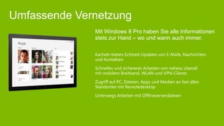 Umfassende Vernetzung
              Mit Windows 8 Pro haben Sie alle Informationen
              stets zur Hand – wo und wann auch immer.

              Kacheln bieten Echtzeit-Updates von E-Mails, Nachrichten
              und Kontakten
              Schnelles und sichereres Arbeiten von nahezu überall
              mit mobilem Breitband, WLAN und VPN-Clients
              Zugriff auf PC, Dateien, Apps und Medien an fast allen
              Standorten mit Remotedesktop
              Unterwegs Arbeiten mit Offlineserverdateien
 