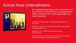 Schutz Ihres Unternehmens
               Ein wesentliches Anliegen aller Unternehmen ist
               der Schutz von Informationen und persönlichen
               Daten. Windows 8 Pro sorgt diesbezüglich für
               mehr Sicherheit.

               Vertrauenswürdiger Start – Gerätesicherheit direkt nach
               dem Start
               BitLocker – Schutz von Daten falls das Gerät verloren geht
               oder gestohlen wird
               BitLocker To Go – Mehr Informationssicherheit
               für unterwegs
               Internet Explorer 10, Windows Defender und SmartScreen –
               Sichere Downloads und sorgenfreies Surfen
 