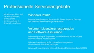 Professionelle Serviceangebote
Mit Windows 8 Pro sind
Sie dazu qualifiziert,
                         Windows Intune
professionelle           Einfache Verwaltung und Sicherheit für Tablets, Laptops, Desktops
Serviceangebote in       und Telefone über eine einzige Webkonsole
Anspruch zu nehmen.


                         Volumen-Lizenzierungsupgrades
                         und Software Assurance
                         Die kostengünstigste Möglichkeit, vorhandene PCs auf die aktuelle
                         Windows-Version zu aktualisieren
                         Volumen-Lizenzierung ist für Unternehmen vorgesehen,
                         die mindestens 5 Lizenzen benötigen
                         Windows 8 Enterprise und Microsoft Desktop Optimization Pack (MDOP)
 