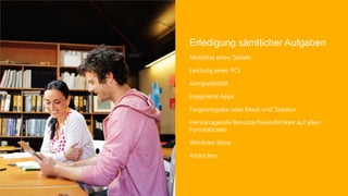Erledigung sämtlicher Aufgaben
Mobilität eines Tablets

Leistung eines PCs

Kompatibilität

Integrierte Apps

Fingereingabe oder Maus und Tastatur

Hervorragende Benutzerfreundlichkeit auf allen
Formfaktoren

Windows Store

Andocken
 