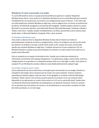 10
Windows 8 está conectado a la nube
Tu cuenta Microsoft es como un equipo personal portátil que aparece en cualquier dispositivo
Windows 8 que utilices. Inicia sesión en tu dispositivo Windows 8 con tu cuenta Microsoft para conectar
inmediatamente con las personas, los archivos y las configuraciones que te interesan. Tu PC cobra vida
con todo aquello que convierte Windows en algo tuyo, como tu página Inicio, tus temas, las preferencias
de idioma, el historial de navegación y los favoritos del navegador. También puedes conectar tu cuenta
Microsoft a tus servicios favoritos, como Microsoft Hotmail, Microsoft Messenger, Facebook, LinkedIn y
Twitter, entre otros. Y puedes acceder inmediatamente a tus fotos, documentos y otros archivos estén
donde estén: en Microsoft SkyDrive, Facebook, Flickr u otros servicios.
Tu Windows allí donde vayas
Inicia sesión y observa cómo tu dispositivo Windows 8 cobra vida al instante con todas tus
personalizaciones, fondos de escritorio y configuraciones. Tanto si lo configuras una sola vez del modo
que quieres o lo cambias a menudo, cuando inicies sesión, tu PC, aunque sea nuevo, incluirá todo
aquello que convierte Windows en algo tuyo. Y cualquier persona con la que compartas tu PC con
Windows 8 tendrá su propio acceso personalizado con conexión a la nube cuando inicie sesión con su
propia cuenta Microsoft.
Inicia un proyecto en un equipo y termínalo en otro. Cuando usas la nube para almacenar tu
información, las fronteras entre equipos desaparecen. Tus aplicaciones, juegos, música, fotos, archivos y
configuraciones no se guardan en un dispositivo porque están en un solo lugar: la nube. Inicia sesión en
cualquier PC con Windows 8 y accede a todas tus cosas desde prácticamente cualquier lugar.
Conectado a la gente que te rodea
Usa las aplicaciones de correo electrónico y mensajería para comunicarte con tus amigos, familiares y
compañeros del trabajo. No es necesario que les envíes una nueva invitación. Si tienes contactos
repartidos por distintos lugares, estás de suerte. Si has agregado un contacto a Hotmail, Messenger,
Facebook, Twitter, Gmail u otro servicio y quieres ponerte en contacto con él, ese contacto estará
disponible en tus aplicaciones en cuanto inicies sesión en tu PC con tu cuenta Microsoft. Puedes tener
una libreta de direcciones totalmente conectada gracias a la aplicación Contactos. Ponte en contacto
con las personas que más quieres, ten acceso a sus actualizaciones y comunícate y comparte con ellas
del modo que desees, en un único lugar.
 