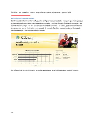12
SkyDrive y una conexión a Internet te permiten acceder prácticamente a todo en tu PC
Protección infantil en la nube
Con Protección infantil de Microsoft, puedes configurar las cuentas de tus hijos para que no tengas que
preocuparte de lo que hacen mientras están conectados a Internet. Protección infantil supervisará las
actividades de tus hijos y te dirá lo que hacen. Cuando te conectes a tu cuenta, podrás recibir informes
semanales por correo electrónico en tu bandeja de entrada. También puedes configurar filtros web,
límites de tiempo y restricciones de aplicaciones.
Los informes de Protección infantil te ayudan a supervisar las actividades de tus hijos en Internet.
 