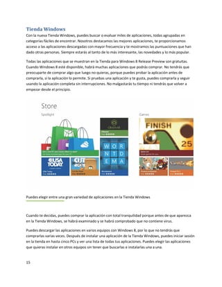 15
Tienda Windows
Con la nueva Tienda Windows, puedes buscar o evaluar miles de aplicaciones, todas agrupadas en
categorías fáciles de encontrar. Nosotros destacamos las mejores aplicaciones, te proporcionamos
acceso a las aplicaciones descargadas con mayor frecuencia y te mostramos las puntuaciones que han
dado otras personas. Siempre estarás al tanto de lo más interesante, las novedades y lo más popular.
Todas las aplicaciones que se muestran en la Tienda para Windows 8 Release Preview son gratuitas.
Cuando Windows 8 esté disponible, habrá muchas aplicaciones que podrás comprar. No tendrás que
preocuparte de comprar algo que luego no quieras, porque puedes probar la aplicación antes de
comprarla, si la aplicación lo permite. Si pruebas una aplicación y te gusta, puedes comprarla y seguir
usando la aplicación completa sin interrupciones. No malgastarás tu tiempo ni tendrás que volver a
empezar desde el principio.
Puedes elegir entre una gran variedad de aplicaciones en la Tienda Windows
Cuando te decidas, puedes comprar la aplicación con total tranquilidad porque antes de que aparezca
en la Tienda Windows, se habrá examinado y se habrá comprobado que no contiene virus.
Puedes descargar las aplicaciones en varios equipos con Windows 8, por lo que no tendrás que
comprarlas varias veces. Después de instalar una aplicación de la Tienda Windows, puedes iniciar sesión
en la tienda en hasta cinco PCs y ver una lista de todas tus aplicaciones. Puedes elegir las aplicaciones
que quieras instalar en otros equipos sin tener que buscarlas e instalarlas una a una.
 