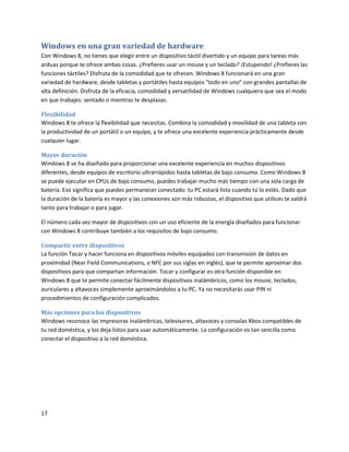 17
Windows en una gran variedad de hardware
Con Windows 8, no tienes que elegir entre un dispositivo táctil divertido y un equipo para tareas más
arduas porque te ofrece ambas cosas. ¿Prefieres usar un mouse y un teclado? ¡Estupendo! ¿Prefieres las
funciones táctiles? Disfruta de la comodidad que te ofrecen. Windows 8 funcionará en una gran
variedad de hardware, desde tabletas y portátiles hasta equipos "todo en uno" con grandes pantallas de
alta definición. Disfruta de la eficacia, comodidad y versatilidad de Windows cualquiera que sea el modo
en que trabajes: sentado o mientras te desplazas.
Flexibilidad
Windows 8 te ofrece la flexibilidad que necesitas. Combina la comodidad y movilidad de una tableta con
la productividad de un portátil o un equipo, y te ofrece una excelente experiencia prácticamente desde
cualquier lugar.
Mayor duración
Windows 8 se ha diseñado para proporcionar una excelente experiencia en muchos dispositivos
diferentes, desde equipos de escritorio ultrarrápidos hasta tabletas de bajo consumo. Como Windows 8
se puede ejecutar en CPUs de bajo consumo, puedes trabajar mucho más tiempo con una sola carga de
batería. Eso significa que puedes permanecer conectado: tu PC estará listo cuando tú lo estés. Dado que
la duración de la batería es mayor y las conexiones son más robustas, el dispositivo que utilices te valdrá
tanto para trabajar o para jugar.
El número cada vez mayor de dispositivos con un uso eficiente de la energía diseñados para funcionar
con Windows 8 contribuye también a los requisitos de bajo consumo.
Compartir entre dispositivos
La función Tocar y hacer funciona en dispositivos móviles equipados con transmisión de datos en
proximidad (Near Field Communications, o NFC por sus siglas en inglés), que te permite aproximar dos
dispositivos para que compartan información. Tocar y configurar es otra función disponible en
Windows 8 que te permite conectar fácilmente dispositivos inalámbricos, como los mouse, teclados,
auriculares y altavoces simplemente aproximándolos a tu PC. Ya no necesitarás usar PIN ni
procedimientos de configuración complicados.
Más opciones para los dispositivos
Windows reconoce las impresoras inalámbricas, televisores, altavoces y consolas Xbox compatibles de
tu red doméstica, y los deja listos para usar automáticamente. La configuración es tan sencilla como
conectar el dispositivo a la red doméstica.
 