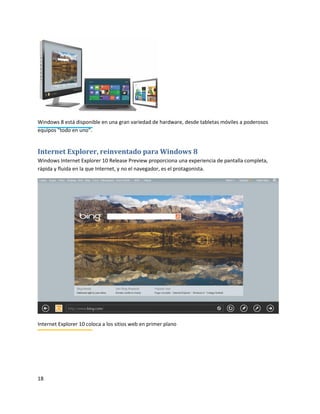 18
Windows 8 está disponible en una gran variedad de hardware, desde tabletas móviles a poderosos
equipos "todo en uno".
Internet Explorer, reinventado para Windows 8
Windows Internet Explorer 10 Release Preview proporciona una experiencia de pantalla completa,
rápida y fluida en la que Internet, y no el navegador, es el protagonista.
Internet Explorer 10 coloca a los sitios web en primer plano
 