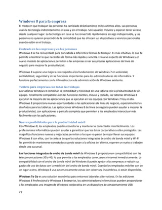 21
Windows 8 para la empresa
El modo en que trabajan las personas ha cambiado drásticamente en los últimos años. Las personas
usan la tecnología indistintamente en casa y en el trabajo. Son usuarios móviles y esperan tener acceso
desde cualquier lugar. La tecnología en casa se ha convertido rápidamente en algo indispensable, y las
personas no quieren prescindir de la comodidad que les ofrecen sus dispositivos y servicios personales
cuando están en el trabajo.
Centrado en las empresas y en las personas
Windows 8 se ha reinventado para dar cabida a diferentes formas de trabajar. Es más intuitivo, lo que te
permite encontrar lo que necesitas de forma más rápida y sencilla. El nuevo aspecto de Windows y el
nuevo modelo de aplicaciones permiten a las empresas crear sus propias aplicaciones de línea de
negocio para mejorar la productividad.
Windows 8 supone una mejora con respecto a los fundamentos de Windows 7 en velocidad,
confiabilidad, seguridad y otras funciones importantes para los administradores de informática. Y
funciona perfectamente con la infraestructura de administración de Windows existente.
Tableta para empresas con todas las ventajas
Las tabletas Windows 8 combinan la comodidad y movilidad de una tableta con la productividad de un
equipo. Totalmente compatibles con las funciones táctiles, mouse y teclado, las tabletas Windows 8
ejecutan la mayoría de las aplicaciones que se ejecutan en los equipos con Windows 7 hoy en día.
Windows 8 proporciona nuevas oportunidades a las aplicaciones de línea de negocio, especialmente las
diseñadas para las tabletas. Las aplicaciones Windows 8 de línea de negocio pueden ayudar a mejorar la
productividad, con aplicaciones a pantalla completa que permiten a los empleados interactuar más
fácilmente con las aplicaciones.
Nuevas posibilidades para la productividad móvil
Con Windows 8, los empleados pueden conectarse y mantenerse conectados más fácilmente. Los
profesionales informáticos pueden ayudar a garantizar que los datos corporativos estén protegidos. Las
magníficas funciones nuevas y mejoradas permiten a los que no paran de viajar llevar sus equipos
Windows 8 con ellos, con la certeza de que las soluciones integradas de ancho de banda móvil y Wi-Fi
les permitirán mantenerse conectados cuando vayan a la oficina del cliente, esperen un vuelo o trabajen
desde una sucursal.
Las funciones integradas de ancho de banda móvil de Windows 8 proporcionan compatibilidad con las
telecomunicaciones 3G y 4G, lo que permite a los empleados conectarse a Internet inmediatamente. La
compatibilidad con el ancho de banda móvil de Windows 8 puede ayudar a las empresas a reducir sus
gastos de uso de datos con la medición del ancho de banda móvil. Cuando los empleados móviles van de
un lugar a otro, Windows 8 usa automáticamente zonas con cobertura inalámbrica, si están disponibles.
Windows To Go es una solución económica para entornos laborales alternativos. En las ediciones
Windows 8 Professional y Windows 8 Enterprise, los administradores informáticos pueden proporcionar
a los empleados una imagen de Windows corporativa en un dispositivo de almacenamiento USB
 