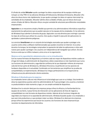 23
El cifrado de unidad BitLocker ayuda a proteger los datos corporativos de los equipos móviles que
incluyen un chip TPM. En las ediciones Windows 8 Professional y Windows 8 Enterprise, BitLocker cifra
ahora los discos duros más rápidamente, lo que ayuda a proteger los datos sin apenas interrumpir las
actividades de los empleados. BitLocker admite ahora unidades cifradas, que son discos duros que
vienen cifrados de fábrica. BitLocker ofrece una gran variedad de soluciones para diferentes necesidades
empresariales.
AppLocker es un mecanismo simple y flexible que permite a los administradores informáticos especificar
exactamente las aplicaciones que se pueden ejecutar en los equipos de los empleados. En las ediciones
de Windows 8 que admiten la directiva de grupo, AppLocker usa esta directiva para restringir o permitir
los tipos de archivos que utilizan los usuarios. Esto ayuda a impedir la ejecución de aplicaciones no
aprobadas o potencialmente peligrosas.
Los servicios SmartScreen son un conjunto de tecnologías avanzadas que ayudan a proteger a los
usuarios contra sitios y software malintencionados que puedan encontrar en Internet. Si se activa
durante el arranque, las tecnologías comprueban la reputación de todas las aplicaciones o sitios web
nuevos para ayudar a proteger a los usuarios con independencia del navegador que utilicen. De esta
forma se evita que se infiltre malware y otros virus en la organización.
Mejoras en la capacidad de administración y en la virtualización
Con los nuevos formatos de dispositivos y el número cada vez mayor de dispositivos móviles usados en
el lugar de trabajo, la administración de dispositivos y datos corporativos es más importante que nunca.
Las funciones de administración y seguridad de confianza de las que dependen millones de empresas
cada día forman parte de Windows 8, y Windows 8 funciona a la perfección con las opciones de
hardware disponibles en la actualidad. Combinado con herramientas que simplifican las pruebas de
compatibilidad y la implementación, Windows 8 se integra perfectamente en la mayoría de las
infraestructuras de administración cliente existentes.
Windows 8 diseñado para la empresa
Los empleados tienen cada vez más influencia en la tecnología que usan en su trabajo. Esta tendencia
eleva las expectativas puestas sobre los administradores de TI para proteger a los usuarios y mantener
su productividad en todo momento y lugar, en una amplia variedad de dispositivos.
Windows 8 es la solución ideal para las empresas porque ofrece la eficacia y la familiaridad de los
equipos de escritorio, nuevas formas de interacción con las aplicaciones de línea de negocio y
compatibilidad con más formatos de dispositivos móviles. Además de las funciones integrales de
seguridad y las mejoras en la capacidad de administración, Windows 8 puede ayudar a tus empleados a
que sean más productivos y a que protejan mejor sus datos. Windows 8 es ideal para las empresas
porque ofrece las experiencias que buscan los usuarios y las funciones de clase empresarial que
necesitan los departamentos de informática.
 