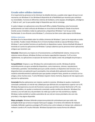 24
Creado sobre sólidos cimientos
A la mayoría de las personas no les interesan los detalles técnicos, y puedes estar seguro de que no son
necesarios con Windows 8. Con Windows 8 dispondrás de la flexibilidad que necesitas para satisfacer
tus necesidades. Funciona en diferentes sistemas de hardware, como equipos ultradelgados, ultraligeros
y "todo en uno", por lo que puedes elegir el dispositivo que más te convenga.
Si sueles trabajar con aplicaciones como Microsoft Office y Adobe Photoshop, estas funcionarán
perfectamente con toda la eficacia de Windows en el escritorio de Windows 8. Desde el escritorio
tendrás acceso inmediato a todas las aplicaciones y dispositivos Windows 7 con los que estás
familiarizado. Es tan eficiente como Windows 7, y funciona tan bien como cabe esperar de Windows.
Sólidos cimientos
Windows 8 se ha desarrollado sobre los sólidos cimientos de Windows 7, pero se ha mejorado en todos
los sentidos. Puedes instalar Windows 8 en el mismo hardware donde se ejecuta Windows Vista y
Windows 7, pero también funciona a la perfección en dispositivos nuevos. Hemos diseñado Windows 8
teniendo en cuenta las aplicaciones de Windows 7 porque sabemos que las personas tienen aplicaciones
antiguas que necesitan usar.
Velocidad. Observarás una mejora en el funcionamiento y confiabilidad del sistema. Incluso en los
sistemas menos eficaces, Windows 8 ofrece una buena capacidad de respuesta. Tu PC se inicia
rápidamente, tus aplicaciones se ejecutan de manera más rápida y estás más protegido de principio a
fin.
Compatibilidad. Empezar a usar Windows 8 es extremadamente sencillo. Windows 8 admite
automáticamente una gran variedad de dispositivos, como impresoras, cámaras, reproductores
multimedia y pantallas. Está diseñado para que cuando conectes un dispositivo este funcione. Si un
dispositivo tiene una aplicación que lo acompaña y has activado dicha aplicación durante el inicio,
recibirás automáticamente la aplicación para que puedas compartir fotos, ponerte en contacto con tus
amigos y otras muchas cosas. Y como Windows requiere menos memoria, dispones de más espacio para
ejecutar tus aplicaciones.
Conectado Muchas aplicaciones son mejores cuando te conectas. Windows te ayuda a mantenerte
conectado cambiando a la red de más calidad para que disfrutes de una experiencia superior con tu PC.
Windows 8 proporciona una serie de funciones nuevas que permiten conectar fácilmente tu PC a las
redes disponibles y te ayudan a mantenerte conectado cuando cambias de ubicación. Windows 8 se
conecta a una red cada vez y da prioridad a las redes que suelen ser más económicas y rápidas.
Windows realiza también el cambio automático de una red con menos prioridad a otra con más
prioridad, si hay alguna disponible.
Mejor protegido. Windows Defender proporciona protección antimalware para que estés más
protegido desde que arrancas el equipo hasta que lo apagas. Si no tienes otro detector de malware
instalado, Defender supervisa y protege tu PC contra virus y otro malware en tiempo real, y detecta el
malware cuando tu PC resulta infectado. Windows 8 proporciona nuevas formas de software
 