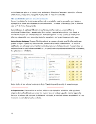 25
antimalware que reducen su impacto en el rendimiento del sistema. Windows 8 administra software
antimalware para ayudar a proteger tu PC sin perder de vista el rendimiento.
Más posibilidades para los usuarios avanzados
Hemos invertido en las funciones que utilizan más a menudo los usuarios avanzados por si quisieras
sobrepasar los límites de tu experiencia con la informática. Las nuevas y flexibles opciones te permiten
usar tu PC de forma eficaz y rápida.
Administración de archivos. El Explorador de Windows se ha mejorado para simplificar la
administración de archivos y la navegación. Se organiza a través de la cinta de opciones donde se
muestran funciones que solían estar ocultas. Hemos recuperado un viejo favorito: el botón Arriba.
Ahora es más sencillo ver y administrar todas las operaciones con los archivos en un único lugar.
Administrador de tareas. El nuevo Administrador de tareas es un cómodo panel de información que
puedes usar para supervisar y controlar tu PC, y saber qué ocurre en cada momento. Los mosaicos
codificados con colores presentan la información de una manera fácil de entender. Puedes realizar un
seguimiento de los recursos de manera eficaz y en tiempo real con gráficos y detalles sobre los procesos,
las aplicaciones y el historial.
Datos fáciles de leer sobre el rendimiento de tu PC y administración sencilla de las aplicaciones
Varios monitores. Si eres una de las muchas personas que usan varios monitores, verás que ahora
dispones de más flexibilidad que nunca. Con muchos tipos de hardware, puedes mostrar la pantalla
Inicio en un monitor y el escritorio en los demás. Los fondos de escritorio pueden ser diferentes en cada
monitor o pueden abarcar varias pantallas.
 
