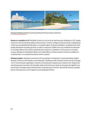 26
Windows 8 Release Preview funciona perfectamente con varios monitores
Restaura y restablece tu PC. Windows 8 viene con una serie de opciones para restablecer tu PC. Puedes
restaurar tu PC, conservando todos tus documentos, cuentas, configuraciones personales y aplicaciones
modernas, pero devolviendo Windows a su estado original. Si deseas restablecer completamente tu PC,
puedes devolverlo al estado que tenía cuando lo compraste. Puedes crear una unidad de recuperación
en una llave USB con los archivos necesarios para restaurar o restablecer tu PC aunque no se pueda
arrancar Windows 8. Restablecer desde una unidad USB es una buena opción si tienes una tableta sin
unidad de disco o si simplemente quieres ahorrar espacio.
Windows Update. Windows 8 mantiene tu PC actualizado sin molestarte. Si activas Windows Update
durante el inicio y tu PC necesita una actualización, Windows puede instalarla cuando no uses el equipo
o en el momento que especifiques. Cuando una actualización requiere que reinicies tu PC, dispones de
más tiempo para reaccionar a fin de poder elegir el momento que mejor te convenga. Eso significa que
verás menos mensajes sobre mantenimiento, actualizaciones o reinicios. No sufrirás retrasos causados
por las interrupciones, y tu PC seguirá funcionando igual de bien.
 