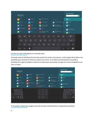 6
Escribe con toda naturalidad con el teclado táctil
El teclado táctil de Windows 8 te permite escribir de manera más precisa. La tecnología del teclado se ha
diseñado para aumentar la eficacia y reducir los errores. Si escribes incorrectamente una palabra,
Windows 8 te sugerirá palabras conforme escribes para que puedas corregir los errores ortográficos con
solo un toque.
El innovador teclado para pulgares permite escribir más fácilmente en dispositivos portátiles
 