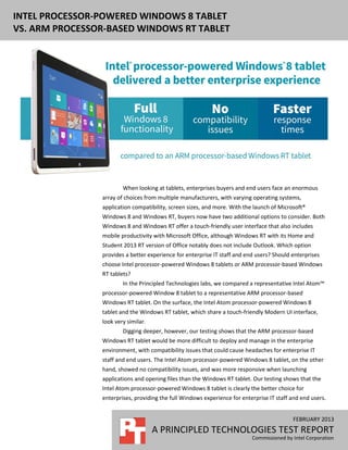 INTEL PROCESSOR-POWERED WINDOWS 8 TABLET
VS. ARM PROCESSOR-BASED WINDOWS RT TABLET




                        When looking at tablets, enterprises buyers and end users face an enormous
                array of choices from multiple manufacturers, with varying operating systems,
                application compatibility, screen sizes, and more. With the launch of Microsoft®
                Windows 8 and Windows RT, buyers now have two additional options to consider. Both
                Windows 8 and Windows RT offer a touch-friendly user interface that also includes
                mobile productivity with Microsoft Office, although Windows RT with its Home and
                Student 2013 RT version of Office notably does not include Outlook. Which option
                provides a better experience for enterprise IT staff and end users? Should enterprises
                choose Intel processor-powered Windows 8 tablets or ARM processor-based Windows
                RT tablets?
                        In the Principled Technologies labs, we compared a representative Intel Atom™
                processor-powered Window 8 tablet to a representative ARM processor-based
                Windows RT tablet. On the surface, the Intel Atom processor-powered Windows 8
                tablet and the Windows RT tablet, which share a touch-friendly Modern UI interface,
                look very similar.
                        Digging deeper, however, our testing shows that the ARM processor-based
                Windows RT tablet would be more difficult to deploy and manage in the enterprise
                environment, with compatibility issues that could cause headaches for enterprise IT
                staff and end users. The Intel Atom processor-powered Windows 8 tablet, on the other
                hand, showed no compatibility issues, and was more responsive when launching
                applications and opening files than the Windows RT tablet. Our testing shows that the
                Intel Atom processor-powered Windows 8 tablet is clearly the better choice for
                enterprises, providing the full Windows experience for enterprise IT staff and end users.


                                                                                           FEBRUARY 2013
                                     A PRINCIPLED TECHNOLOGIES TEST REPORT
                                                                           Commissioned by Intel Corporation
 