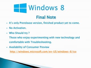 Final Note
   It’s only Prerelease version, finished product yet to come.
   No Activation.
   Who Should try ?
    Those who enjoy experimenting with new technology and
    comfortable with Troubleshooting.
   Availability of Consumer Preview
    http://windows.microsoft.com/en-US/windows-8/iso
 