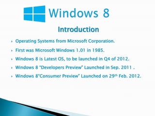 Introduction
   Operating Systems from Microsoft Corporation.

   First was Microsoft Windows 1.01 in 1985.
   Windows 8 is Latest OS, to be launched in Q4 of 2012.
   Windows 8 “Developers Preview” Launched in Sep. 2011 .
   Windows 8“Consumer Preview” Launched on 29th Feb. 2012.
 