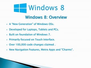 Windows 8: Overview
   A “New Generation” of Windows OSs.

   Developed for Laptops, Tablets and PCs.
   Built on foundation of Windows 7.
   Primarily focused on Touch Interface.
   Over 100,000 code changes claimed .
   New Navigation Features, Metro Apps and "Charms“.
 