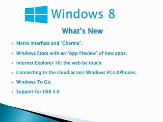 What’s New
   Metro interface and “Charms”.

   Windows Store with an “App Preview” of new apps.

   Internet Explorer 10: the web by touch.

   Connecting to the cloud across Windows PCs &Phones.

   Windows To Go.

   Support for USB 3.0
 