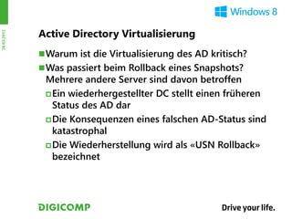 Active Directory Virtualisierung
28.03.2012




              Warum ist die Virtualisierung des AD kritisch?
              Was passiert beim Rollback eines Snapshots?
              Mehrere andere Server sind davon betroffen
               Ein wiederhergestellter DC stellt einen früheren
                Status des AD dar
               Die Konsequenzen eines falschen AD-Status sind
                katastrophal
               Die Wiederherstellung wird als «USN Rollback»
                bezeichnet
 