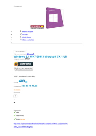 (0 avaliação)
• Ampliar Imagem
• Descrição
• Lista de desejo
• Indique a um amigo
•
Veja mais produtos da Microsoft
Windows 8.1 WN7-00913 Microsoft CX 1 UN
código do produto: 670921
Ativar Caixa Rápido (Saiba Mais)
Por: R$ 409,00
Parcelamento:10x de R$ 40,90
ver parcelas
Quantidade:
1
Disponível:
Site
Televendas
Lojas Ver lista
http://www.buysoft.com.br/software/microsoft/427/comprar-windows-8.1?gclid=COe-
rOKk_sECFU9k7Aodb3gADw
 