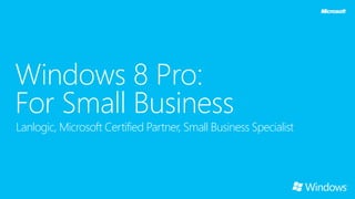 Windows 8 Pro:
For Small Business
Lanlogic, Microsoft Certified Partner, Small Business Specialist
 