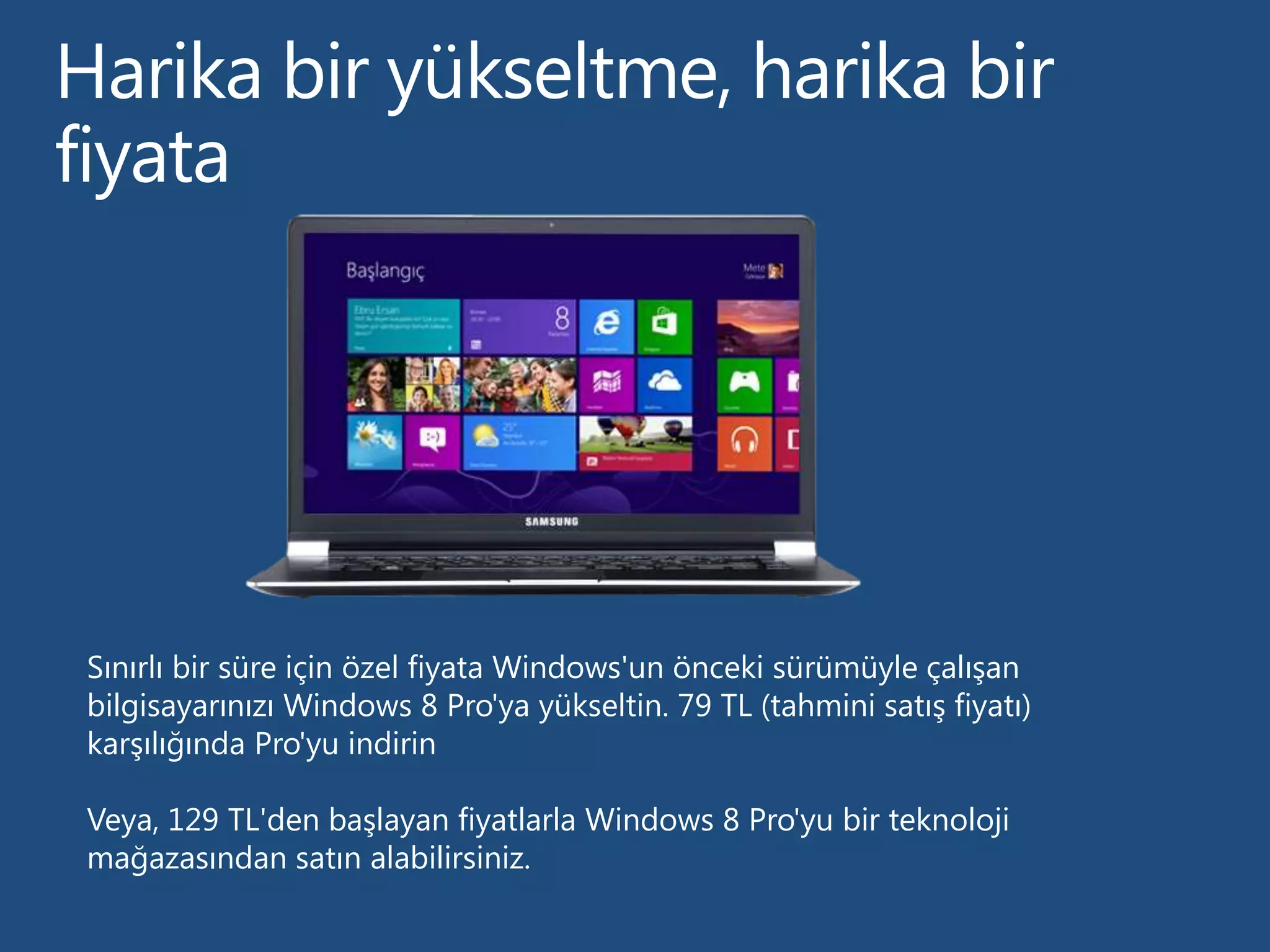 Sınırlı bir süre için özel fiyata Windows'un önceki sürümüyle çalışan
bilgisayarınızı Windows 8 Pro'ya yükseltin. 79 TL (tahmini satış fiyatı)
karşılığında Pro'yu indirin

Veya, 129 TL'den başlayan fiyatlarla Windows 8 Pro'yu bir teknoloji
mağazasından satın alabilirsiniz.
 