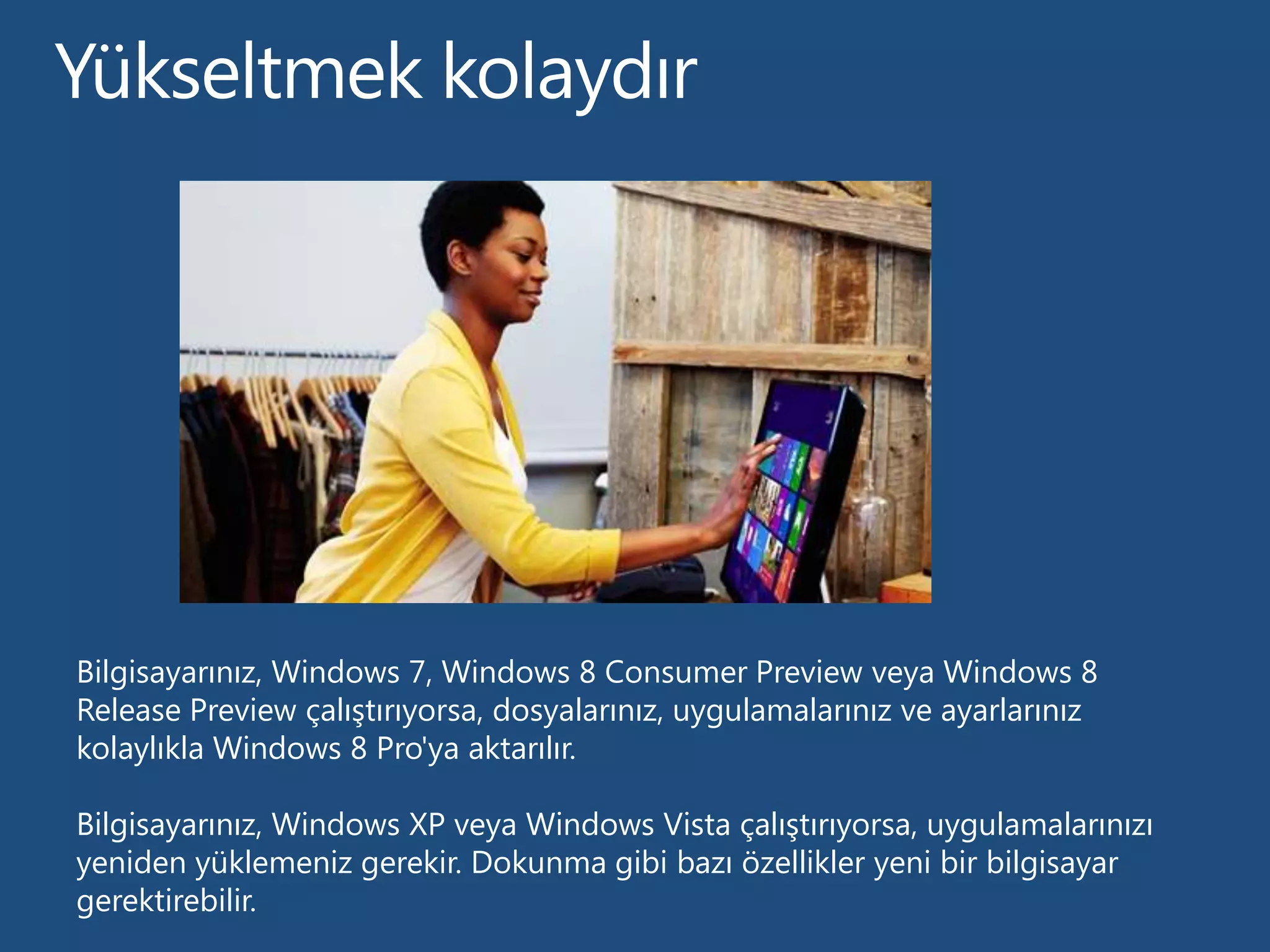 Bilgisayarınız, Windows 7, Windows 8 Consumer Preview veya Windows 8
Release Preview çalıştırıyorsa, dosyalarınız, uygulamalarınız ve ayarlarınız
kolaylıkla Windows 8 Pro'ya aktarılır.

Bilgisayarınız, Windows XP veya Windows Vista çalıştırıyorsa, uygulamalarınızı
yeniden yüklemeniz gerekir. Dokunma gibi bazı özellikler yeni bir bilgisayar
gerektirebilir.
 