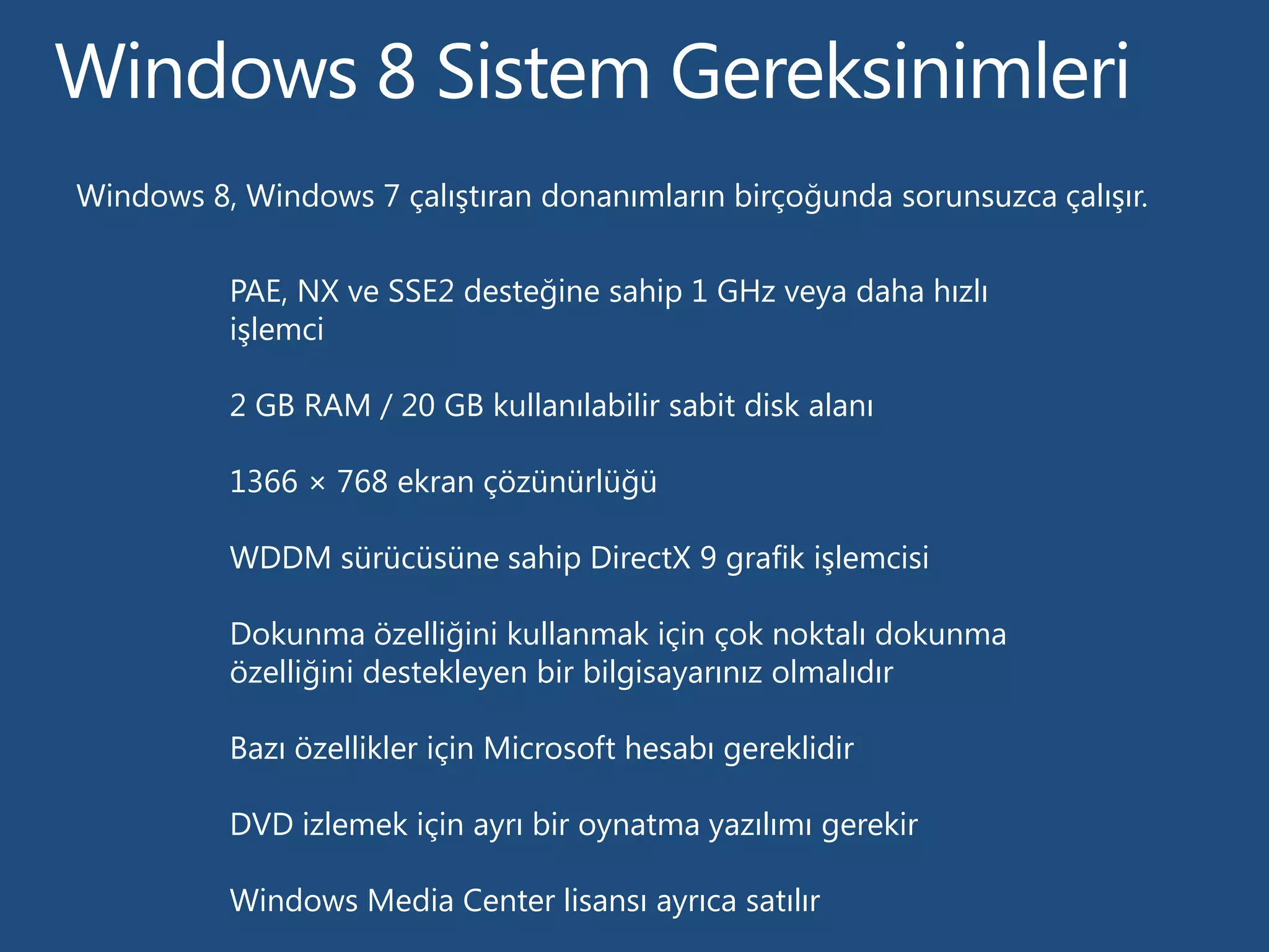 Windows 8, Windows 7 çalıştıran donanımların birçoğunda sorunsuzca çalışır.


          PAE, NX ve SSE2 desteğine sahip 1 GHz veya daha hızlı
          işlemci

          2 GB RAM / 20 GB kullanılabilir sabit disk alanı

          1366 × 768 ekran çözünürlüğü

          WDDM sürücüsüne sahip DirectX 9 grafik işlemcisi

          Dokunma özelliğini kullanmak için çok noktalı dokunma
          özelliğini destekleyen bir bilgisayarınız olmalıdır

          Bazı özellikler için Microsoft hesabı gereklidir

          DVD izlemek için ayrı bir oynatma yazılımı gerekir

          Windows Media Center lisansı ayrıca satılır
 