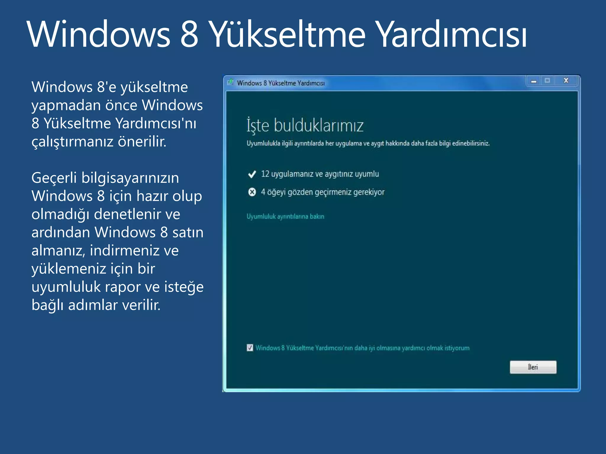 Windows 8'e yükseltme
yapmadan önce Windows
8 Yükseltme Yardımcısı'nı
çalıştırmanız önerilir.

Geçerli bilgisayarınızın
Windows 8 için hazır olup
olmadığı denetlenir ve
ardından Windows 8 satın
almanız, indirmeniz ve
yüklemeniz için bir
uyumluluk rapor ve isteğe
bağlı adımlar verilir.
 