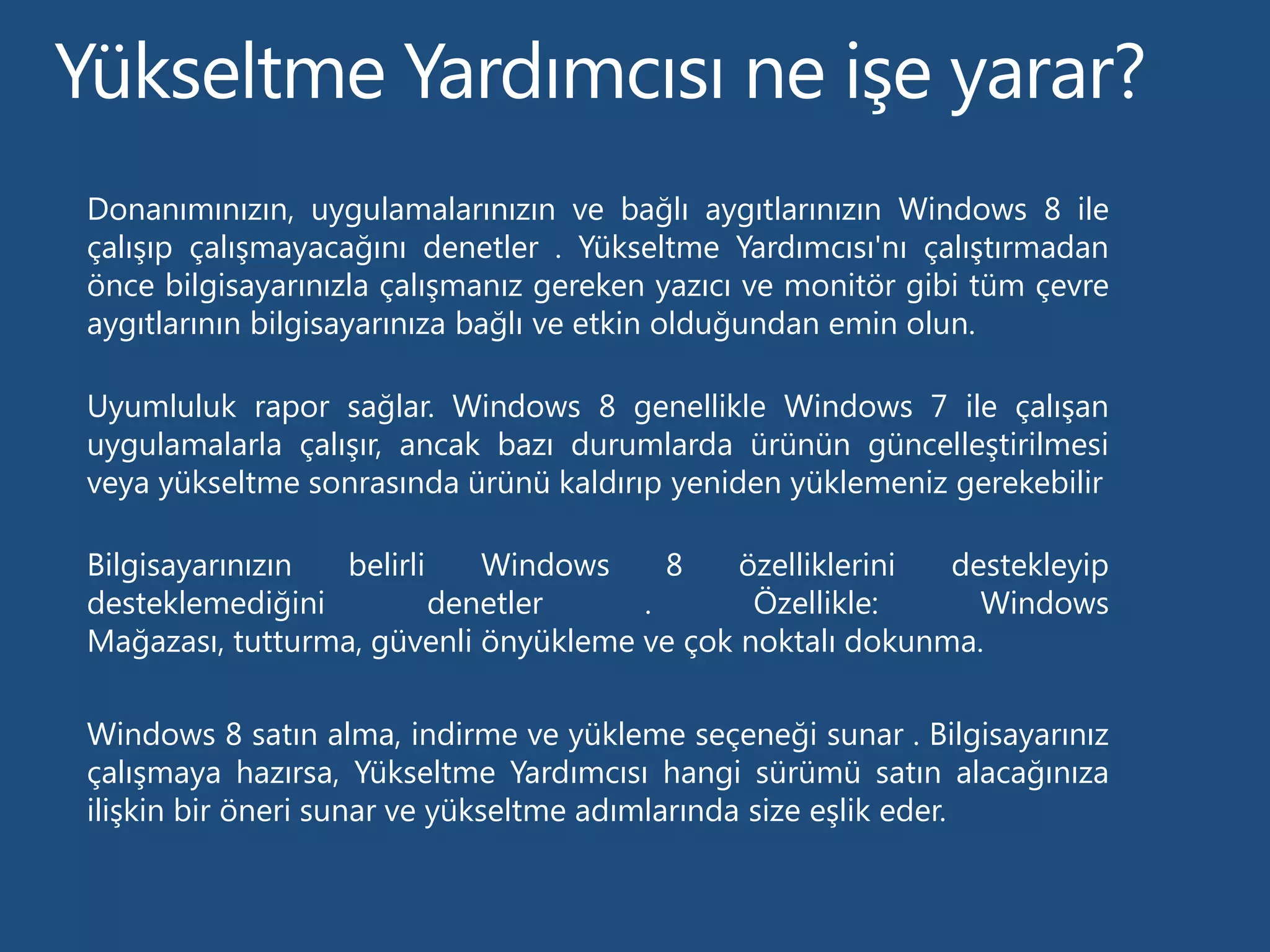 Donanımınızın, uygulamalarınızın ve bağlı aygıtlarınızın Windows 8 ile
çalışıp çalışmayacağını denetler . Yükseltme Yardımcısı'nı çalıştırmadan
önce bilgisayarınızla çalışmanız gereken yazıcı ve monitör gibi tüm çevre
aygıtlarının bilgisayarınıza bağlı ve etkin olduğundan emin olun.

Uyumluluk rapor sağlar. Windows 8 genellikle Windows 7 ile çalışan
uygulamalarla çalışır, ancak bazı durumlarda ürünün güncelleştirilmesi
veya yükseltme sonrasında ürünü kaldırıp yeniden yüklemeniz gerekebilir

Bilgisayarınızın  belirli    Windows    8    özelliklerini destekleyip
desteklemediğini          denetler    .       Özellikle:     Windows
Mağazası, tutturma, güvenli önyükleme ve çok noktalı dokunma.

Windows 8 satın alma, indirme ve yükleme seçeneği sunar . Bilgisayarınız
çalışmaya hazırsa, Yükseltme Yardımcısı hangi sürümü satın alacağınıza
ilişkin bir öneri sunar ve yükseltme adımlarında size eşlik eder.
 