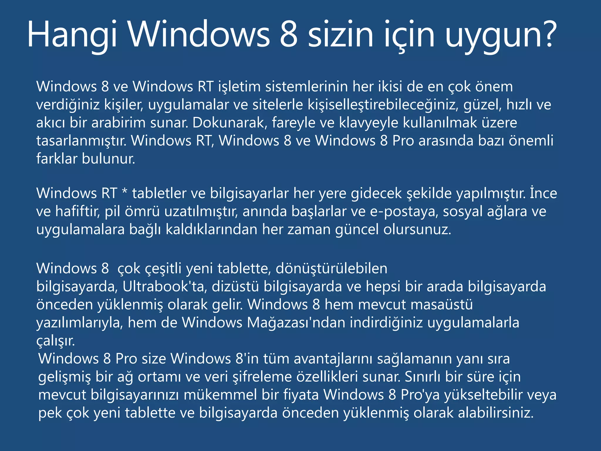 Windows 8 ve Windows RT işletim sistemlerinin her ikisi de en çok önem
verdiğiniz kişiler, uygulamalar ve sitelerle kişiselleştirebileceğiniz, güzel, hızlı ve
akıcı bir arabirim sunar. Dokunarak, fareyle ve klavyeyle kullanılmak üzere
tasarlanmıştır. Windows RT, Windows 8 ve Windows 8 Pro arasında bazı önemli
farklar bulunur.

Windows RT * tabletler ve bilgisayarlar her yere gidecek şekilde yapılmıştır. İnce
ve hafiftir, pil ömrü uzatılmıştır, anında başlarlar ve e-postaya, sosyal ağlara ve
uygulamalara bağlı kaldıklarından her zaman güncel olursunuz.

Windows 8 çok çeşitli yeni tablette, dönüştürülebilen
bilgisayarda, Ultrabook'ta, dizüstü bilgisayarda ve hepsi bir arada bilgisayarda
önceden yüklenmiş olarak gelir. Windows 8 hem mevcut masaüstü
yazılımlarıyla, hem de Windows Mağazası'ndan indirdiğiniz uygulamalarla
çalışır.
Windows 8 Pro size Windows 8'in tüm avantajlarını sağlamanın yanı sıra
gelişmiş bir ağ ortamı ve veri şifreleme özellikleri sunar. Sınırlı bir süre için
mevcut bilgisayarınızı mükemmel bir fiyata Windows 8 Pro'ya yükseltebilir veya
pek çok yeni tablette ve bilgisayarda önceden yüklenmiş olarak alabilirsiniz.
 