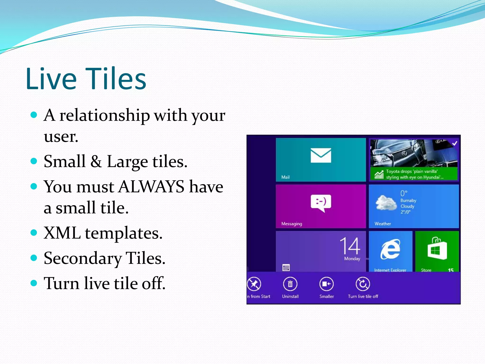 Live Tiles
 A relationship with your
user.
 Small & Large tiles.
 You must ALWAYS have
a small tile.
 XML templates.
 Secondary Tiles.
 Turn live tile off.
 