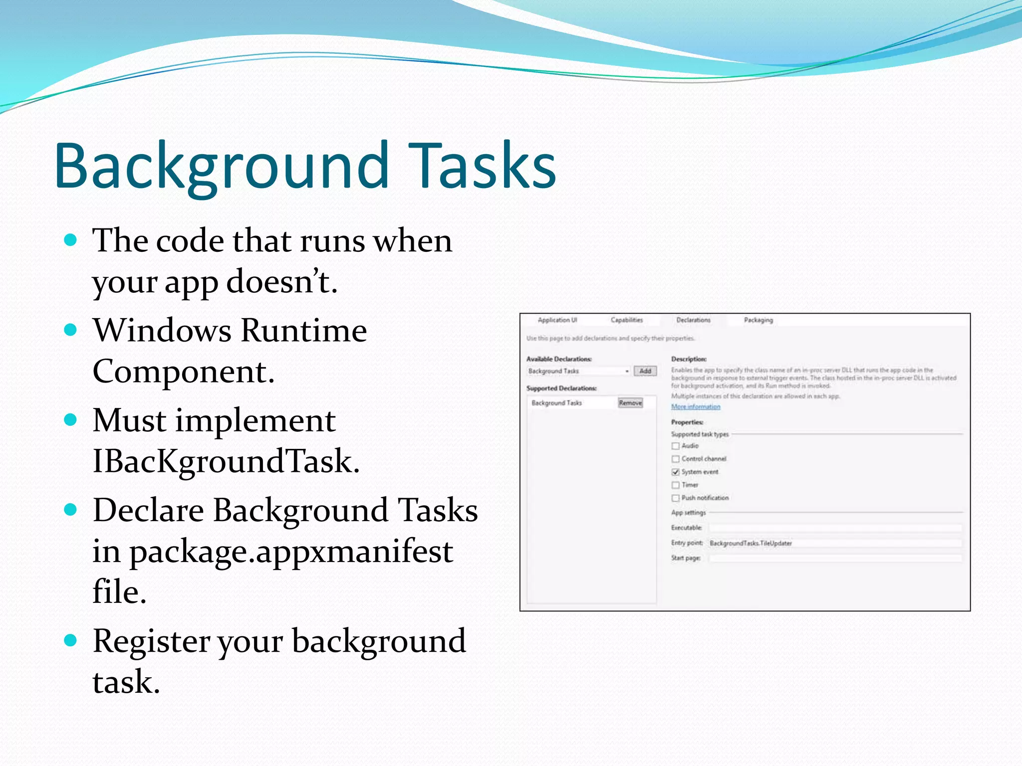 Background Tasks
 The code that runs when
your app doesn’t.
 Windows Runtime
Component.
 Must implement
IBacKgroundTask.
 Declare Background Tasks
in package.appxmanifest
file.
 Register your background
task.
 