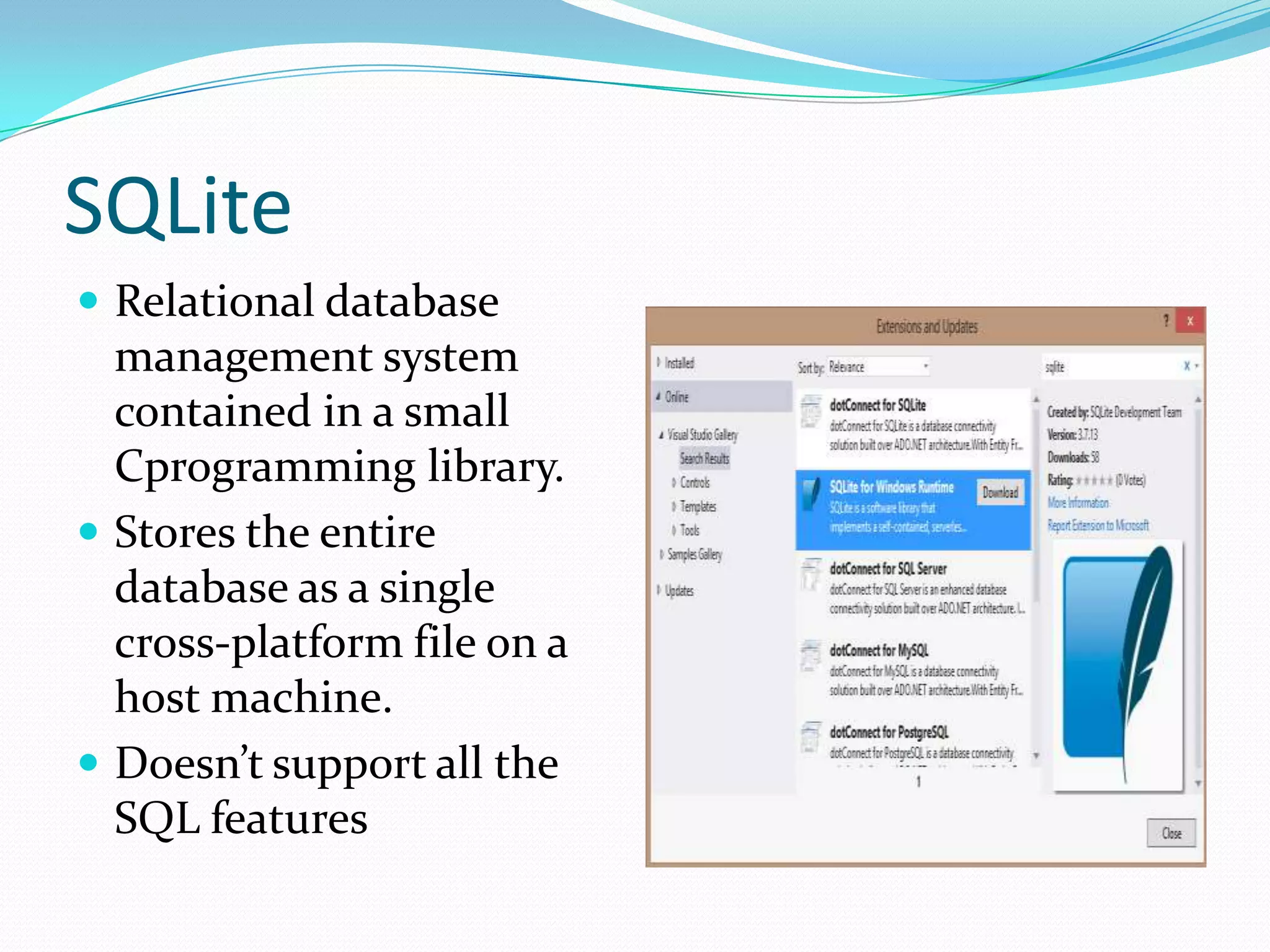 SQLite
 Relational database
management system
contained in a small
Cprogramming library.
 Stores the entire
database as a single
cross-platform file on a
host machine.
 Doesn’t support all the
SQL features
 