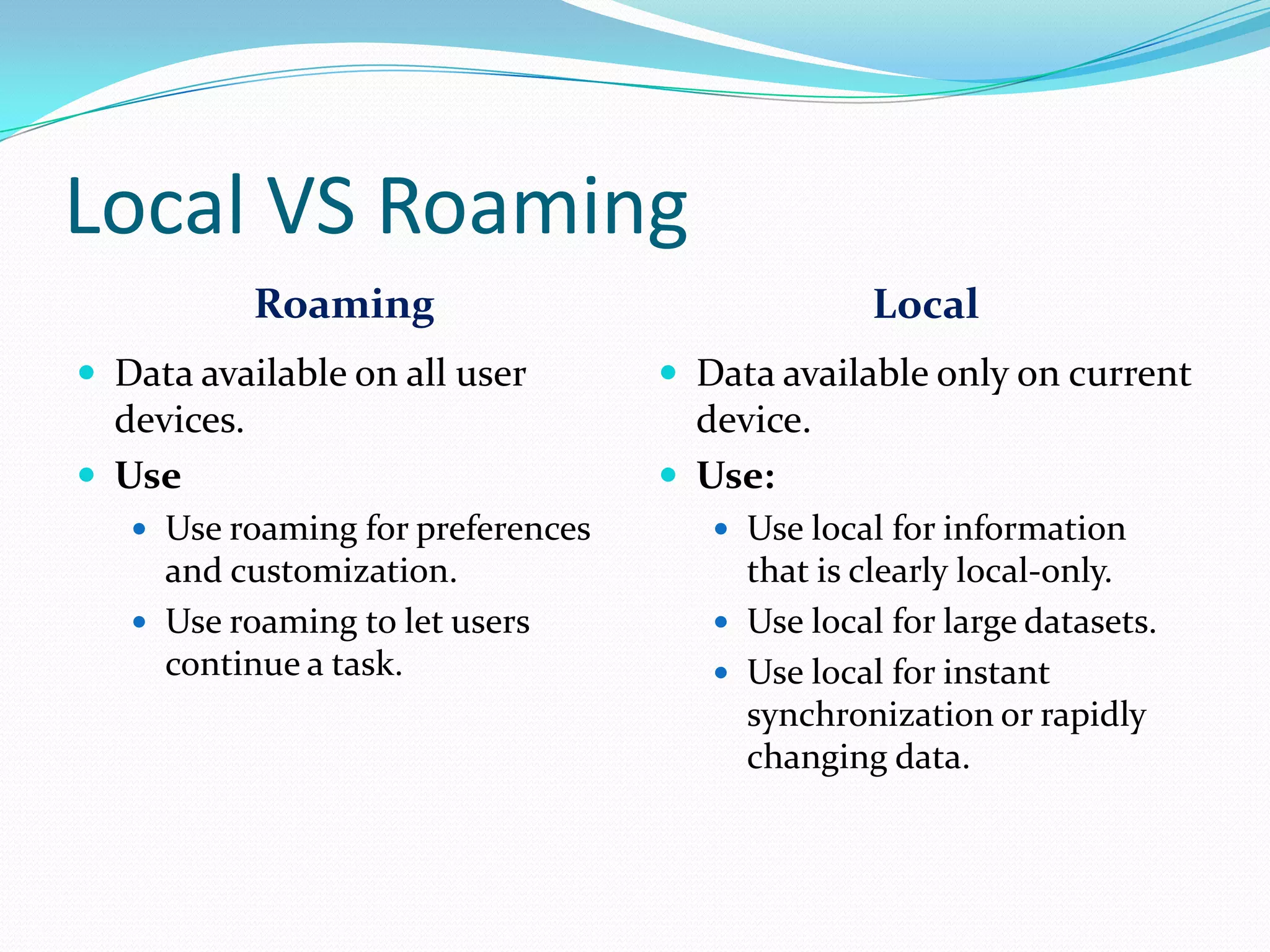 Local VS Roaming
Roaming Local
 Data available on all user
devices.
 Use
 Use roaming for preferences
and customization.
 Use roaming to let users
continue a task.
 Data available only on current
device.
 Use:
 Use local for information
that is clearly local-only.
 Use local for large datasets.
 Use local for instant
synchronization or rapidly
changing data.
 