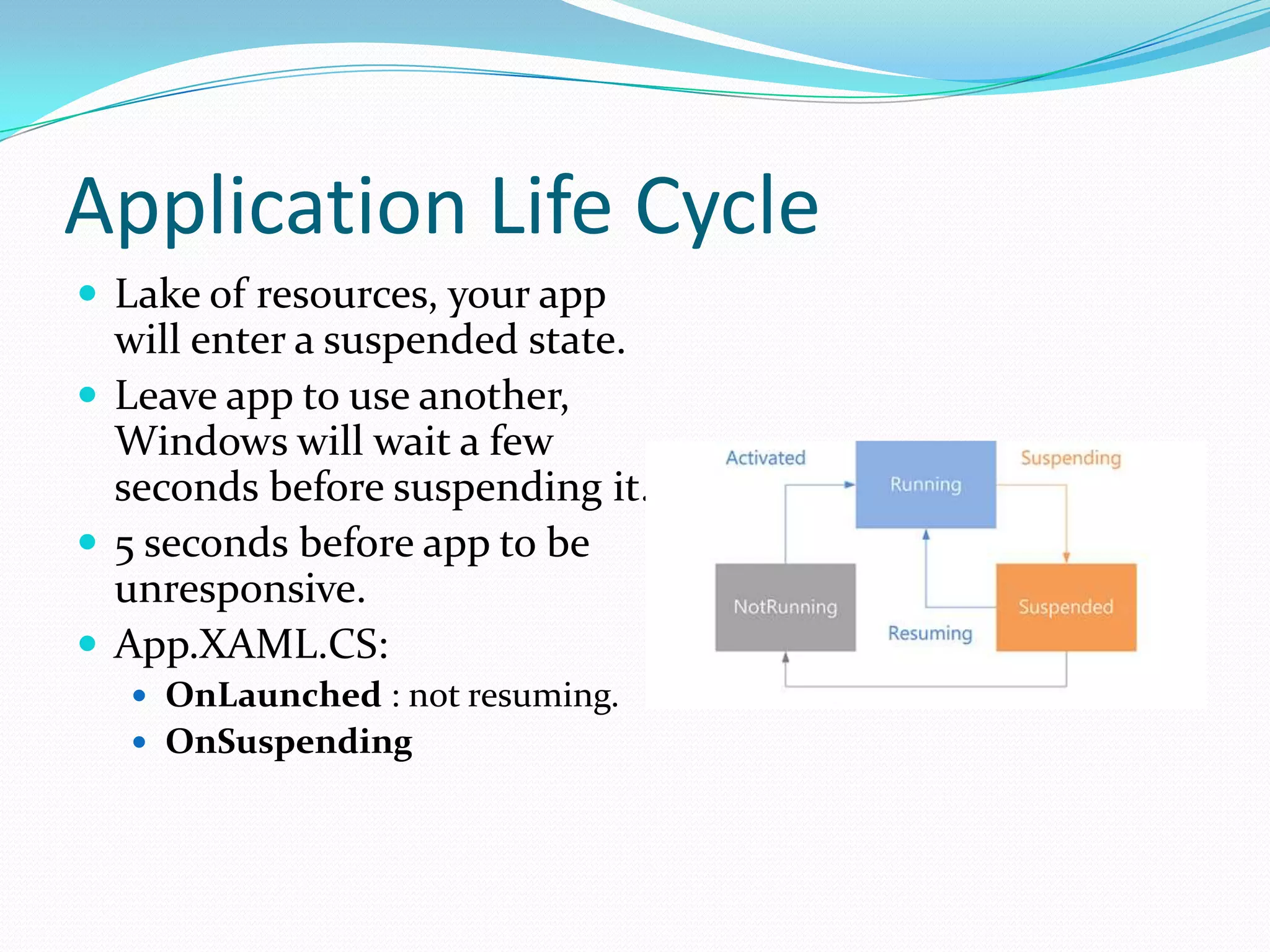 Application Life Cycle
 Lake of resources, your app
will enter a suspended state.
 Leave app to use another,
Windows will wait a few
seconds before suspending it.
 5 seconds before app to be
unresponsive.
 App.XAML.CS:
 OnLaunched : not resuming.
 OnSuspending
 