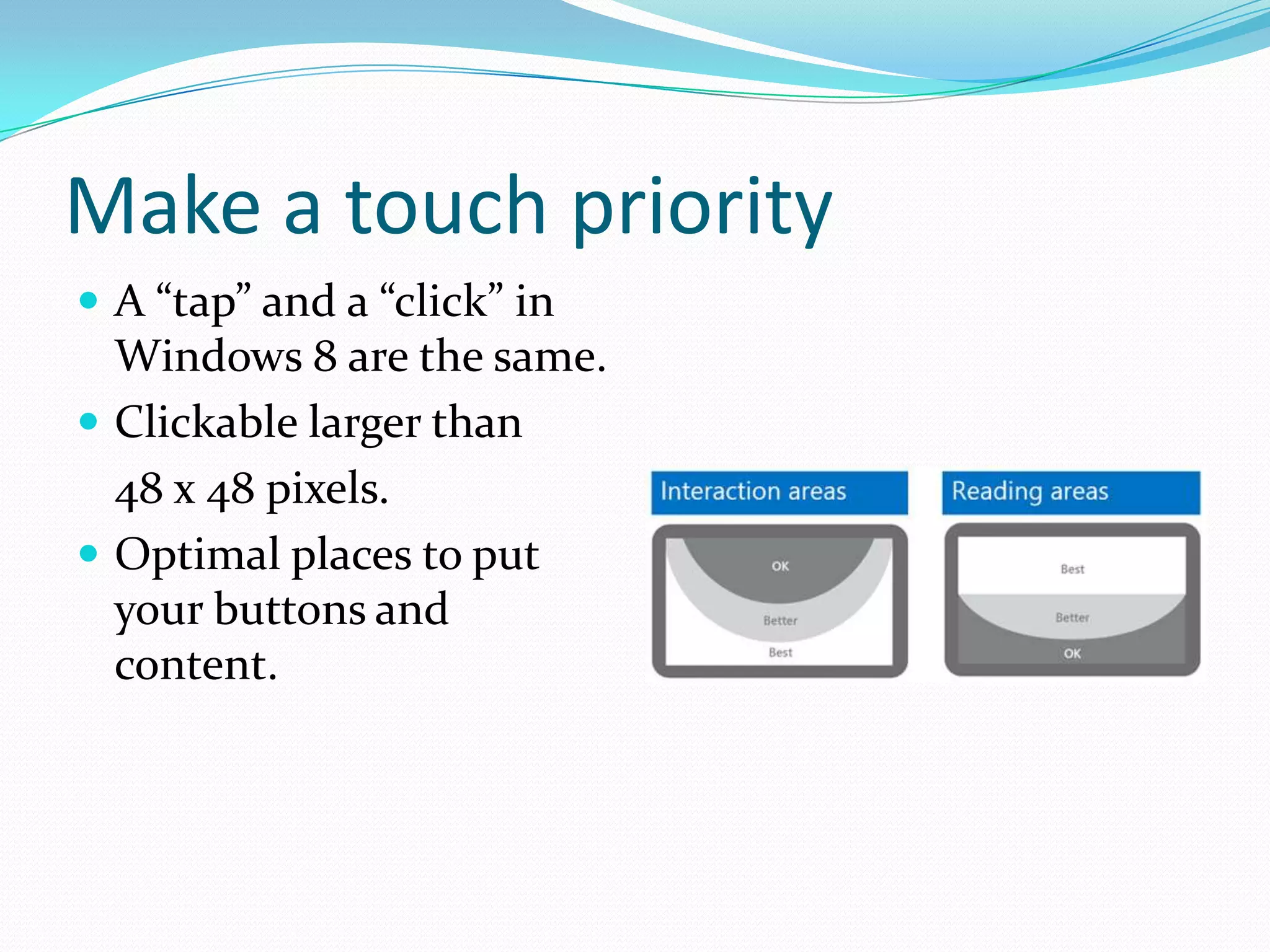 Make a touch priority
 A “tap” and a “click” in
Windows 8 are the same.
 Clickable larger than
48 x 48 pixels.
 Optimal places to put
your buttons and
content.
 