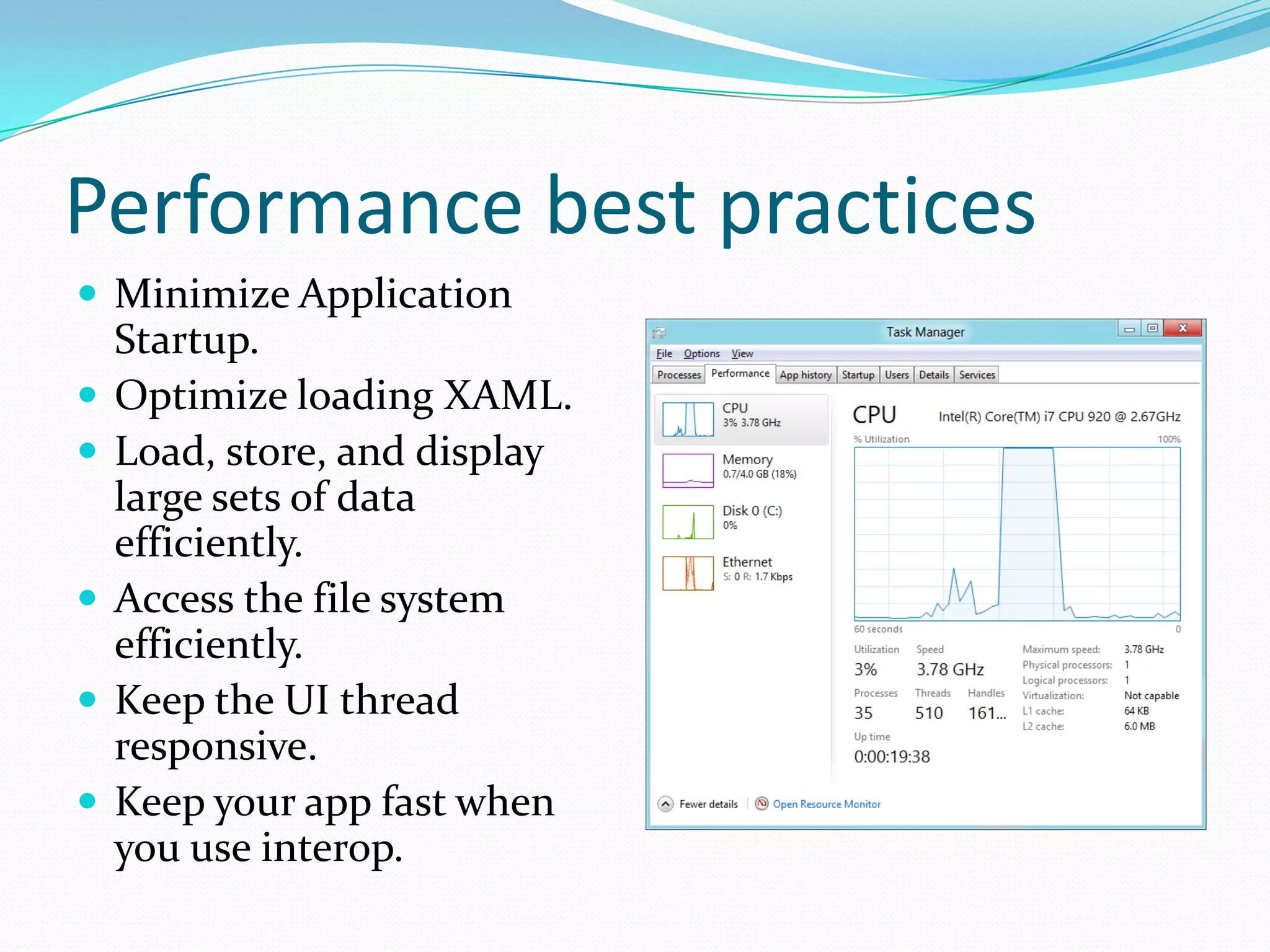 Performance best practices
 Minimize Application
Startup.
 Optimize loading XAML.
 Load, store, and display
large sets of data
efficiently.
 Access the file system
efficiently.
 Keep the UI thread
responsive.
 Keep your app fast when
you use interop.
 