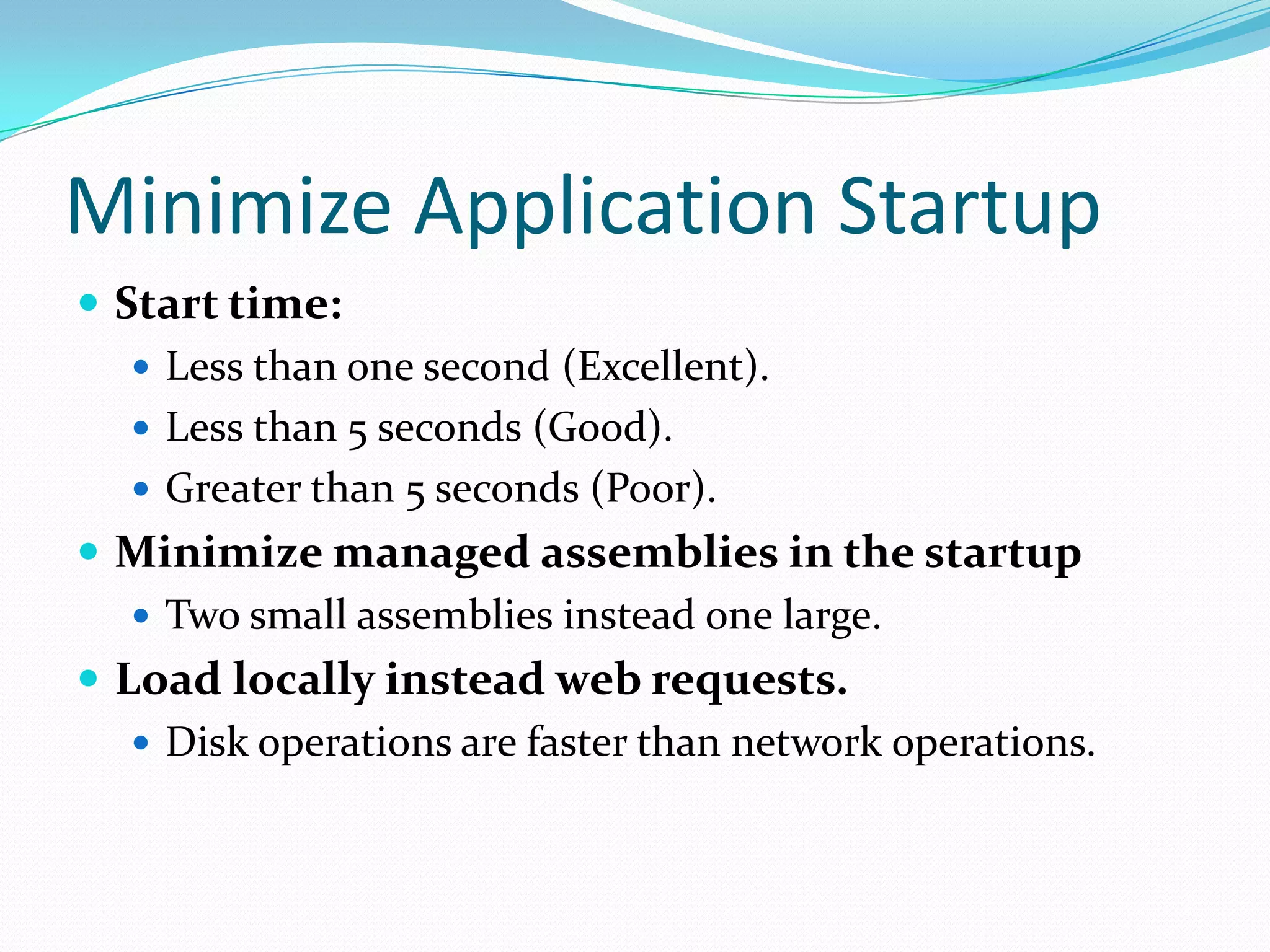 Minimize Application Startup
 Start time:
 Less than one second (Excellent).
 Less than 5 seconds (Good).
 Greater than 5 seconds (Poor).
 Minimize managed assemblies in the startup
 Two small assemblies instead one large.
 Load locally instead web requests.
 Disk operations are faster than network operations.
 