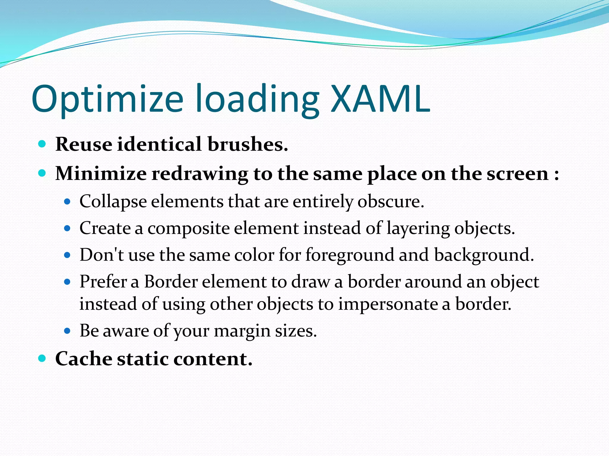 Optimize loading XAML
 Reuse identical brushes.
 Minimize redrawing to the same place on the screen :
 Collapse elements that are entirely obscure.
 Create a composite element instead of layering objects.
 Don't use the same color for foreground and background.
 Prefer a Border element to draw a border around an object
instead of using other objects to impersonate a border.
 Be aware of your margin sizes.
 Cache static content.
 