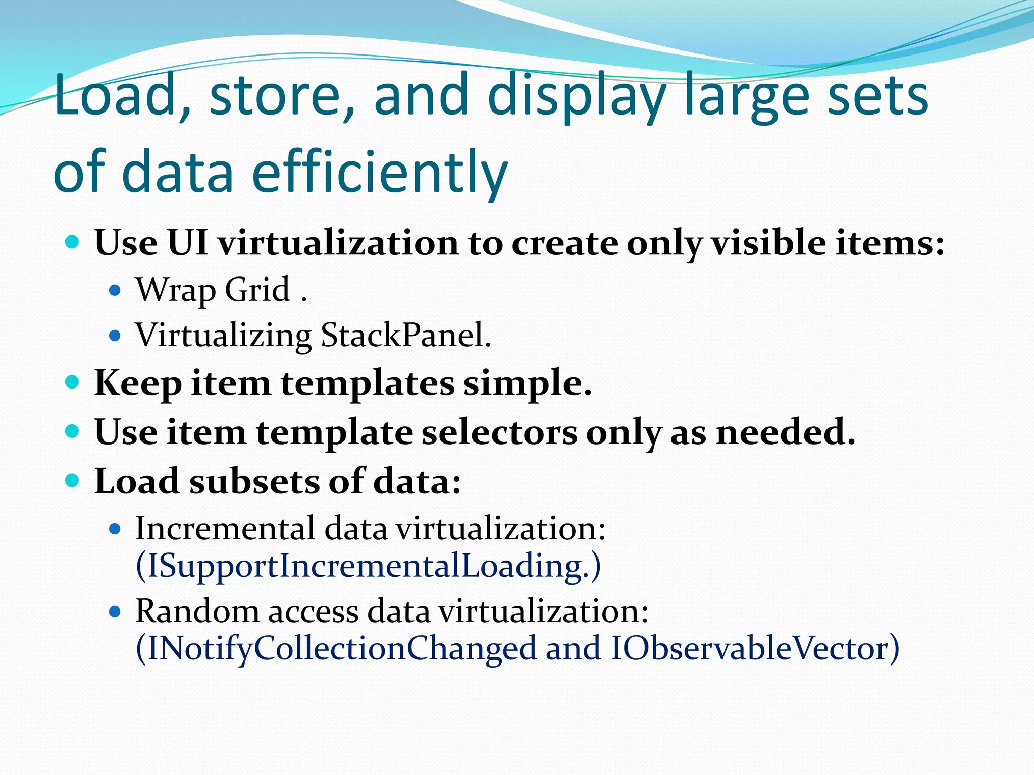 Load, store, and display large sets
of data efficiently
 Use UI virtualization to create only visible items:
 Wrap Grid .
 Virtualizing StackPanel.
 Keep item templates simple.
 Use item template selectors only as needed.
 Load subsets of data:
 Incremental data virtualization:
(ISupportIncrementalLoading.)
 Random access data virtualization:
(INotifyCollectionChanged and IObservableVector)
 