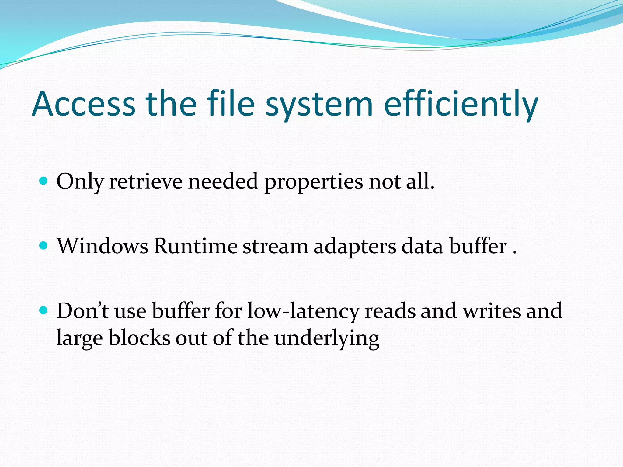 Access the file system efficiently
 Only retrieve needed properties not all.
 Windows Runtime stream adapters data buffer .
 Don’t use buffer for low-latency reads and writes and
large blocks out of the underlying
 