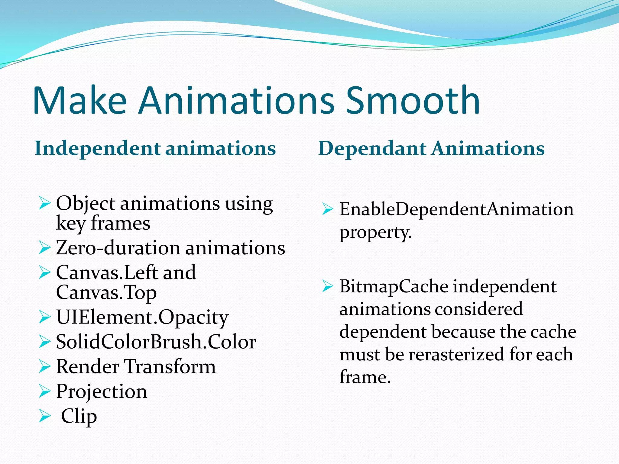 Make Animations Smooth
Independent animations Dependant Animations
 Object animations using
key frames
 Zero-duration animations
 Canvas.Left and
Canvas.Top
 UIElement.Opacity
 SolidColorBrush.Color
 Render Transform
 Projection
 Clip
 EnableDependentAnimation
property.
 BitmapCache independent
animations considered
dependent because the cache
must be rerasterized for each
frame.
 