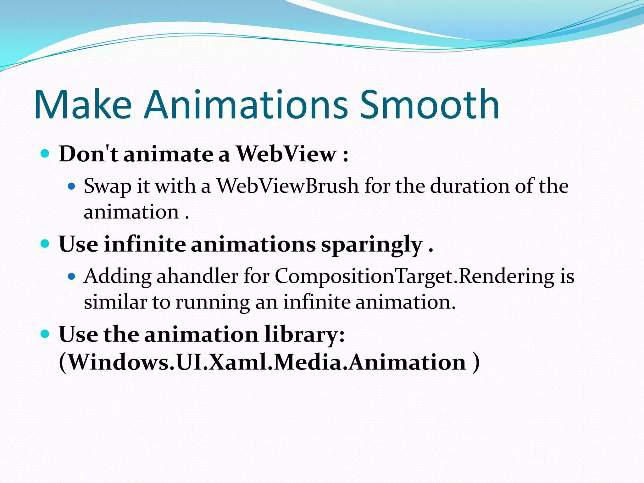 Make Animations Smooth
 Don't animate a WebView :
 Swap it with a WebViewBrush for the duration of the
animation .
 Use infinite animations sparingly .
 Adding ahandler for CompositionTarget.Rendering is
similar to running an infinite animation.
 Use the animation library:
(Windows.UI.Xaml.Media.Animation )
 