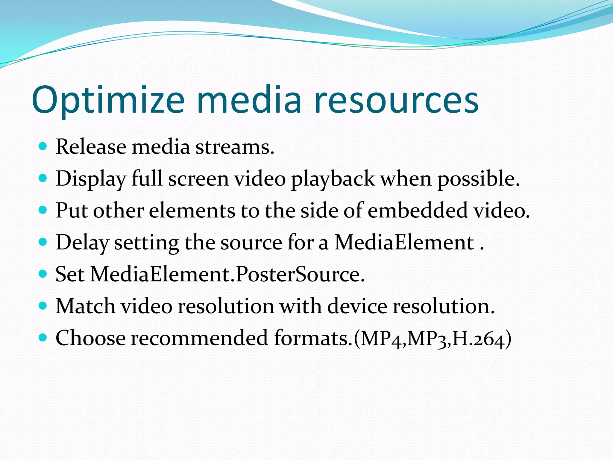 Optimize media resources
 Release media streams.
 Display full screen video playback when possible.
 Put other elements to the side of embedded video.
 Delay setting the source for a MediaElement .
 Set MediaElement.PosterSource.
 Match video resolution with device resolution.
 Choose recommended formats.(MP4,MP3,H.264)
 