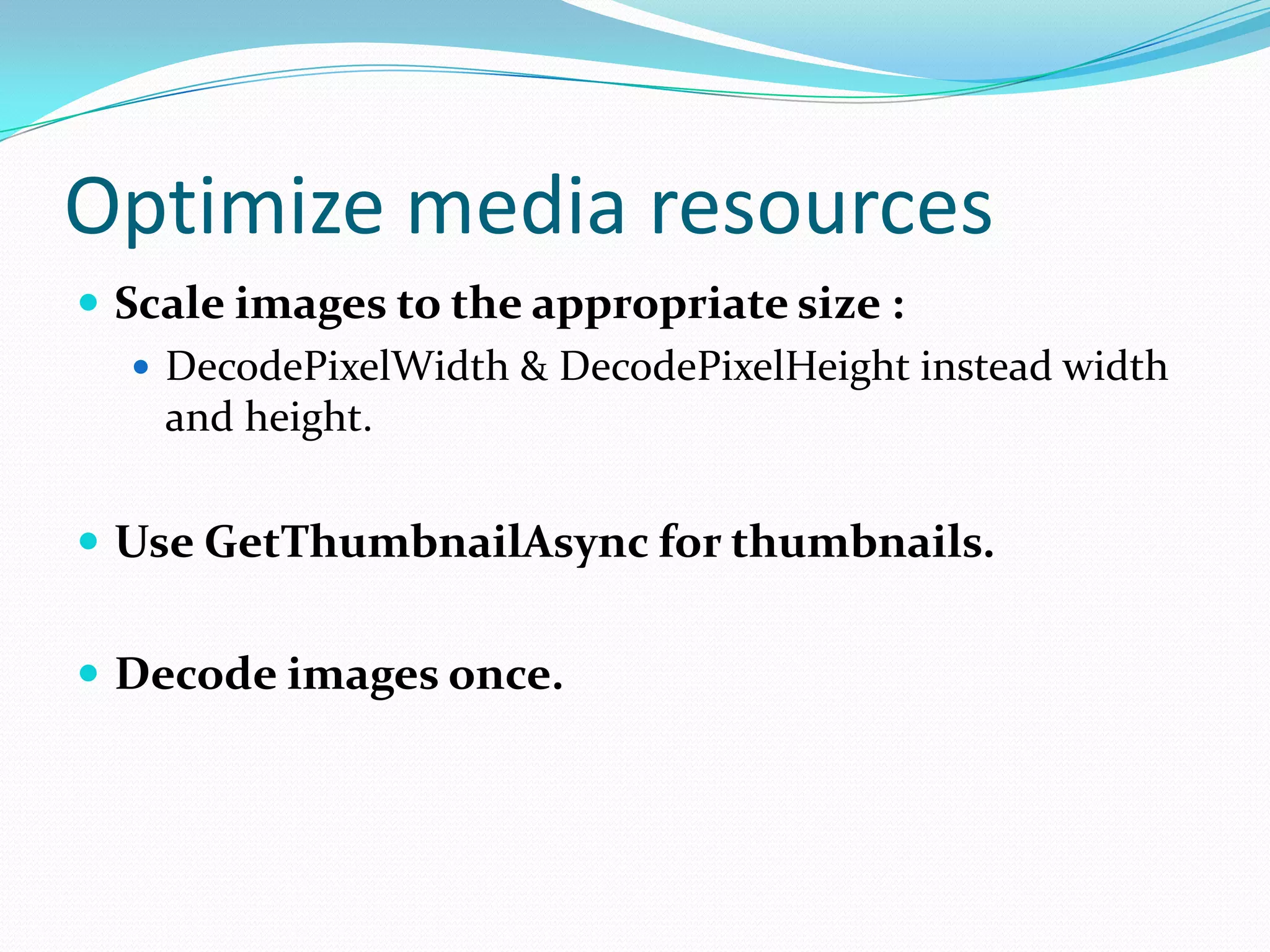 Optimize media resources
 Scale images to the appropriate size :
 DecodePixelWidth & DecodePixelHeight instead width
and height.
 Use GetThumbnailAsync for thumbnails.
 Decode images once.
 