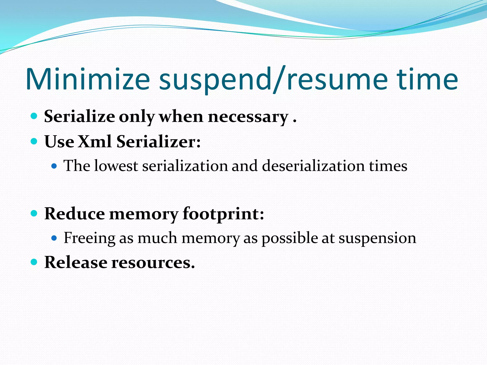 Minimize suspend/resume time
 Serialize only when necessary .
 Use Xml Serializer:
 The lowest serialization and deserialization times
 Reduce memory footprint:
 Freeing as much memory as possible at suspension
 Release resources.
 