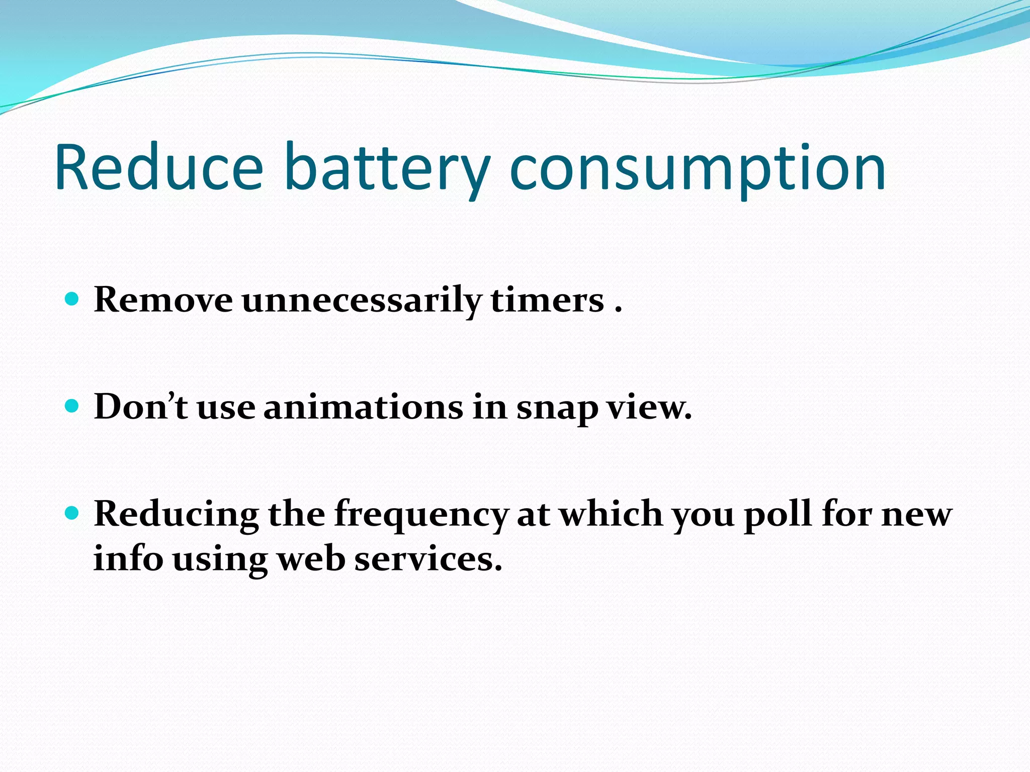 Reduce battery consumption
 Remove unnecessarily timers .
 Don’t use animations in snap view.
 Reducing the frequency at which you poll for new
info using web services.
 