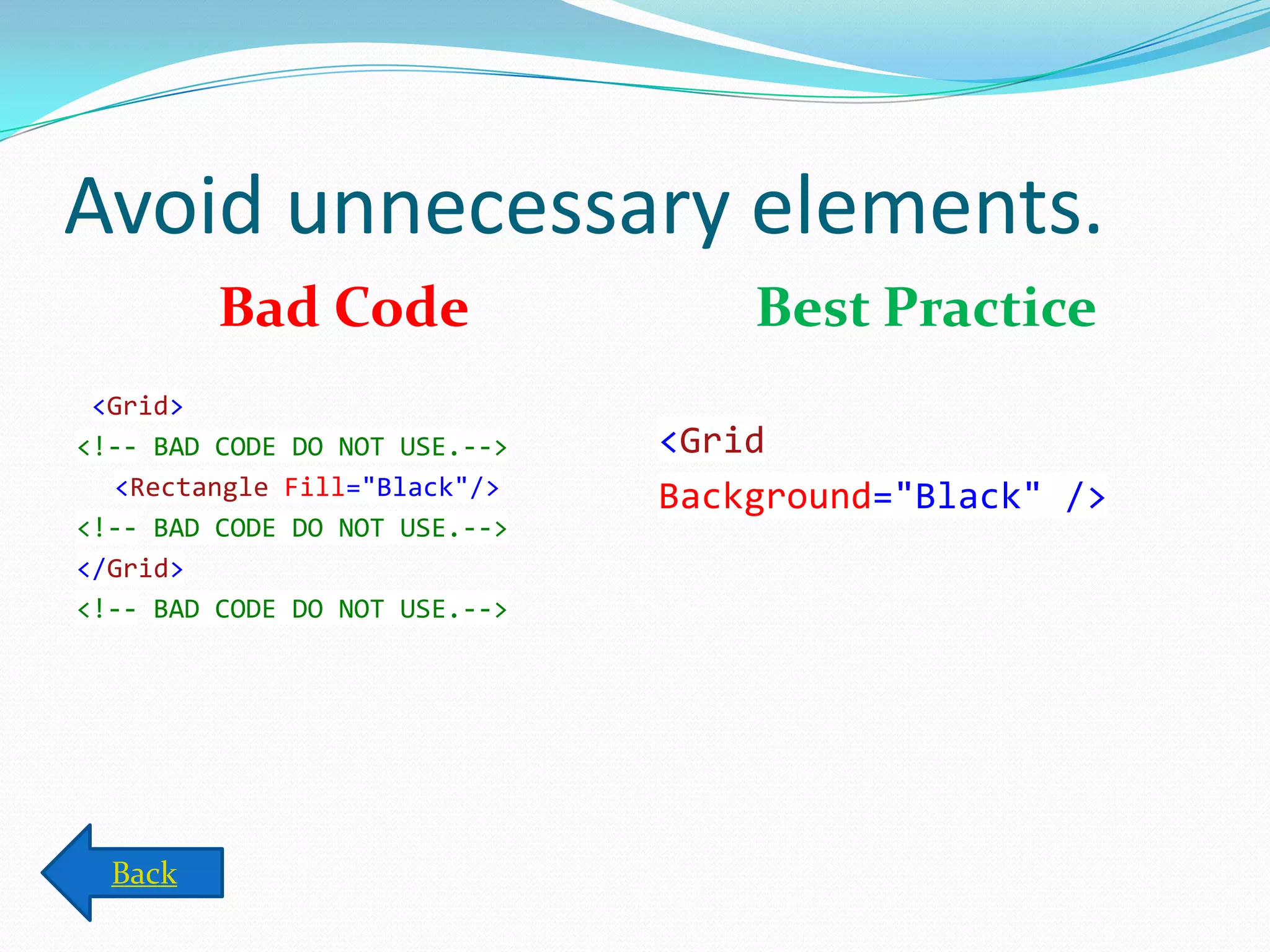 Avoid unnecessary elements.
Bad Code
<Grid>
<!-- BAD CODE DO NOT USE.-->
<Rectangle Fill="Black"/>
<!-- BAD CODE DO NOT USE.-->
</Grid>
<!-- BAD CODE DO NOT USE.-->
Best Practice
<Grid
Background="Black" />
Back
 