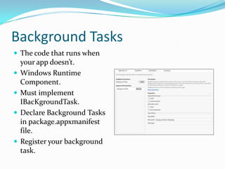 Background Tasks
 The code that runs when
your app doesn’t.
 Windows Runtime
Component.
 Must implement
IBacKgroundTask.
 Declare Background Tasks
in package.appxmanifest
file.
 Register your background
task.
 