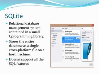 SQLite
 Relational database
management system
contained in a small
Cprogramming library.
 Stores the entire
database as a single
cross-platform file on a
host machine.
 Doesn’t support all the
SQL features
 
